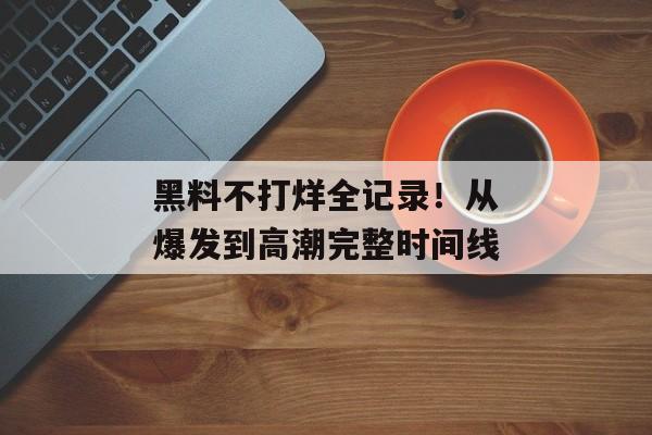 黑料不打烊全记录！从爆发到高潮完整时间线