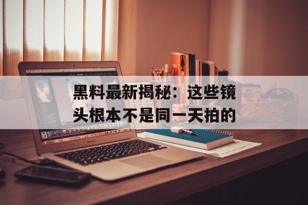 黑料最新揭秘：这些镜头根本不是同一天拍的