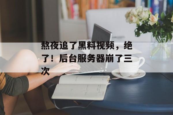 熬夜追了黑料视频，绝了！后台服务器崩了三次